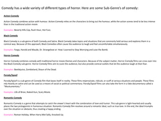 Action-Comedy
Action Comedy combines action with humour. Action-Comedy relies on the characters to bring out the humour, while the action scenes tend to be less intense
than in the traditional action movie.
Examples: Beverly Hills Cop, Rush Hour, Hot Fuzz.
Black-Comedy
Black Comedy is a sub-genre of both Comedy and Satire. Black Comedy takes topics and situations that are commonly held serious and explores them in a
comical way. Because of this approach, Black Comedies often cause the audience to laugh and feel uncomfortable simultaneously.
Examples: Fargo, Harold and Maude, Dr. Strangelove or: How I Learned to Stop Worrying and Love the Bomb.
Horror-Comedy
Horror-Comedy combines comedy with traditional horror movie themes and characters. Because of the subject matter, Horror-Comedy films can cross over into
the Black Comedy sub-genre. Horror-Comedy films aim to scare the audience, but also provide comical outlets that let the audience laugh at their fear.
Examples: Beetlejuice, Zombieland, Shaun of the Dead.
Parody/Spoof
Parody/Spoof is a sub-genre of Comedy film that bases itself in reality. These films impersonate, ridicule, or scoff at serious situations and people. These films
rely heavily on satire and can be used as a means of social or political commentary. Parody/Spoof films can also take the form in a fake documentary called a
“Mockumentary.”
Examples: Life of Brian, Naked Gun, Scary Movie.
Romantic-Comedy
Romantic-Comedy is a genre that attempts to catch the viewer’s heart with the combination of love and humor. This sub-genre is light-hearted and usually
places the two protagonists in humorous situation. Romantic-Comedy film revolves around a romantic ideal, such as true love. In the end, the ideal triumphs
over the situation or obstacle, thus creating a happy ending.
Examples: Roman Holiday, When Harry Met Sally, Knocked Up.
Comedy has a wide variety of different types of horror. Here are some Sub-Genre’s of comedy:
 