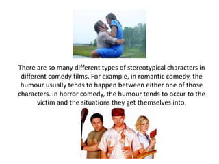 There are so many different types of stereotypical characters in
different comedy films. For example, in romantic comedy, the
humour usually tends to happen between either one of those
characters. In horror comedy, the humour tends to occur to the
victim and the situations they get themselves into.
 