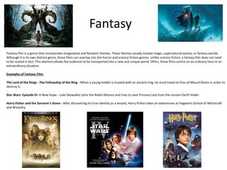 Fantasy
Fantasy film is a genre that incorporates imaginative and fantastic themes. These themes usually involve magic, supernatural events, or fantasy worlds.
Although it is its own distinct genre, these films can overlap into the horror and science fiction genres. Unlike science fiction, a fantasy film does not need
to be rooted in fact. This element allows the audience to be transported into a new and unique world. Often, these films centre on an ordinary hero in an
extraordinary situation.
Examples of Fantasy Film:
The Lord of the Rings - The Fellowship of the Ring - When a young hobbit is trusted with an ancient ring, he must travel to fires of Mount Doom in order to
destroy it.
Star Wars: Episode IV- A New Hope - Luke Skywalker joins the Rebel Alliance and tries to save Princess Leia from the sinister Darth Vader.
Harry Potter and the Sorcerer's Stone - After discovering his true identity as a wizard, Harry Potter takes on adventures at Hogwarts School of Witchcraft
and Wizardry.
 