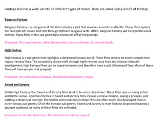 Bangsian Fantasy
Bangsian Fantasy is a sub-genre of film that includes a plot that revolves around the afterlife. These films explore
the concepts of Heaven and Hell, through different religious sects. Often, Bangsian Fantasy will incorporate Greek
themes. Many films in this sub-genre base characters off of living beings.
Examples: The Lovely Bones, What Dreams May Come, A Matter of Life and Death.
High Fantasy
High Fantasy is a sub-genre that highlights a developed fantasy world. These films tend to be more complex than
regular fantasy films. The complexity shows itself through highly woven story lines and intense character
development. High Fantasy films can be based on novels and therefore have a cult following of fans. Many of these
films will have sequels and prequels.
Examples: The Chronicles of Narnia, The NeverEnding Story, Eragon.
Sword and Sorcery
Unlike High Fantasy film, Sword and Sorcery films tend to be more plot-driven. These films rely on heavy action
and battle scenes. Common themes in Sword and Sorcery films include a rescue mission, saving a princess, and
battling a fantastical monster. The worlds and characters in these films are often much less developed than in
other fantasy sub-genres. Of all the Fantasy sub-genres, Sword and Sorcery is most likely to be geared towards a
younger audience, as many of these films are animated.
Examples: Conan the Barbarian, The Sword in the Stone, Legend.
Fantasy also has a wide variety of different types of horror. Here are some Sub-Genre’s of fantasy:
 