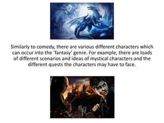 Similarly to comedy, there are various different characters which
can occur into the ‘fantasy’ genre. For example, there are loads
of different scenarios and ideas of mystical characters and the
different quests the characters may have to face.
 