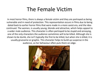 The Female Victim
In most horror films, there is always a female victim and they are portrayed as being
vulnerable and in need of protection. This representation occurs in films due to being
dated back to earlier horror films that were made in a more sexist era, and the idea
continued. The women, is usually young, blonde and attractive, which helps appeal to
a wider male audience. This character is often portrayed to be stupid and annoying,
one of the only characters the audience sometimes will to be killed. Although she is
shown to be dumb, she isn’t typically the first to be killed, but when she is killed, it is
usually gruesome or graphic. This character helps to build up suspense in the
audience, as her behaviour often puts them on edge.
 