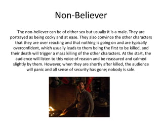 Non-Believer
The non-believer can be of either sex but usually it is a male. They are
portrayed as being cocky and at ease. They also convince the other characters
that they are over reacting and that nothing is going on and are typically
overconfident, which usually leads to them being the first to be killed, and
their death will trigger a mass killing of the other characters. At the start, the
audience will listen to this voice of reason and be reassured and calmed
slightly by them. However, when they are shortly after killed, the audience
will panic and all sense of security has gone; nobody is safe.
 