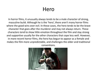 Hero
In horror films, it unusually always tends to be a male character of strong,
masculine build. Although he is the ‘hero’, there aren’t many horror films
where the good wins over evil. In these cases, the hero tends to be the brave
character that goes after the murderer and may not always return. These
characters tend to show little emotion throughout the film and stay strong
and supportive usually for the other characters that cope less well. However,
in more recent horror films, the hero has begun to appear as a female and
makes the film more unpredictable, and challenges the older and traditional
conventions.
 