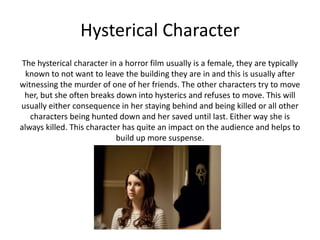 Hysterical Character
The hysterical character in a horror film usually is a female, they are typically
known to not want to leave the building they are in and this is usually after
witnessing the murder of one of her friends. The other characters try to move
her, but she often breaks down into hysterics and refuses to move. This will
usually either consequence in her staying behind and being killed or all other
characters being hunted down and her saved until last. Either way she is
always killed. This character has quite an impact on the audience and helps to
build up more suspense.
 