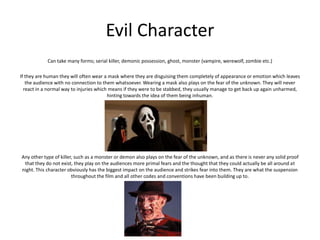 Evil Character
Can take many forms; serial killer, demonic possession, ghost, monster (vampire, werewolf, zombie etc.)
If they are human they will often wear a mask where they are disguising them completely of appearance or emotion which leaves
the audience with no connection to them whatsoever. Wearing a mask also plays on the fear of the unknown. They will never
react in a normal way to injuries which means if they were to be stabbed, they usually manage to get back up again unharmed,
hinting towards the idea of them being inhuman.
Any other type of killer, such as a monster or demon also plays on the fear of the unknown, and as there is never any solid proof
that they do not exist, they play on the audiences more primal fears and the thought that they could actually be all around at
night. This character obviously has the biggest impact on the audience and strikes fear into them. They are what the suspension
throughout the film and all other codes and conventions have been building up to.
 