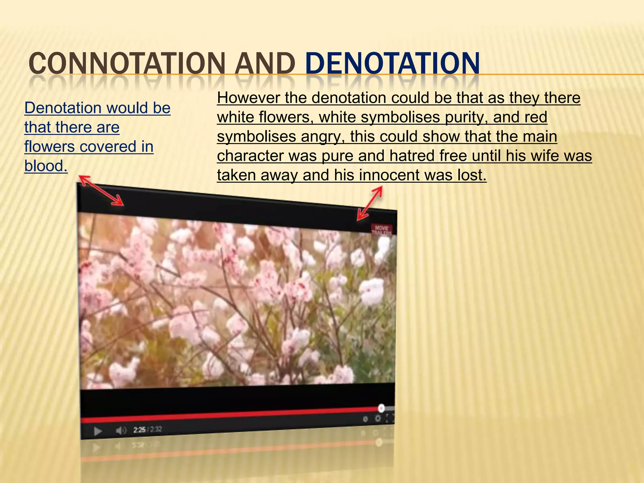 CONNOTATION AND DENOTATION
Denotation would be
that there are
flowers covered in
blood.
However the denotation could be that as they there
white flowers, white symbolises purity, and red
symbolises angry, this could show that the main
character was pure and hatred free until his wife was
taken away and his innocent was lost.
 