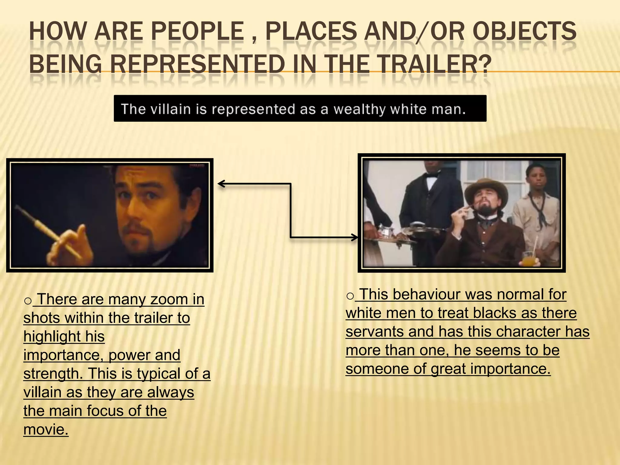 HOW ARE PEOPLE , PLACES AND/OR OBJECTS
BEING REPRESENTED IN THE TRAILER?
o There are many zoom in
shots within the trailer to
highlight his
importance, power and
strength. This is typical of a
villain as they are always
the main focus of the
movie.
o This behaviour was normal for
white men to treat blacks as there
servants and has this character has
more than one, he seems to be
someone of great importance.
 