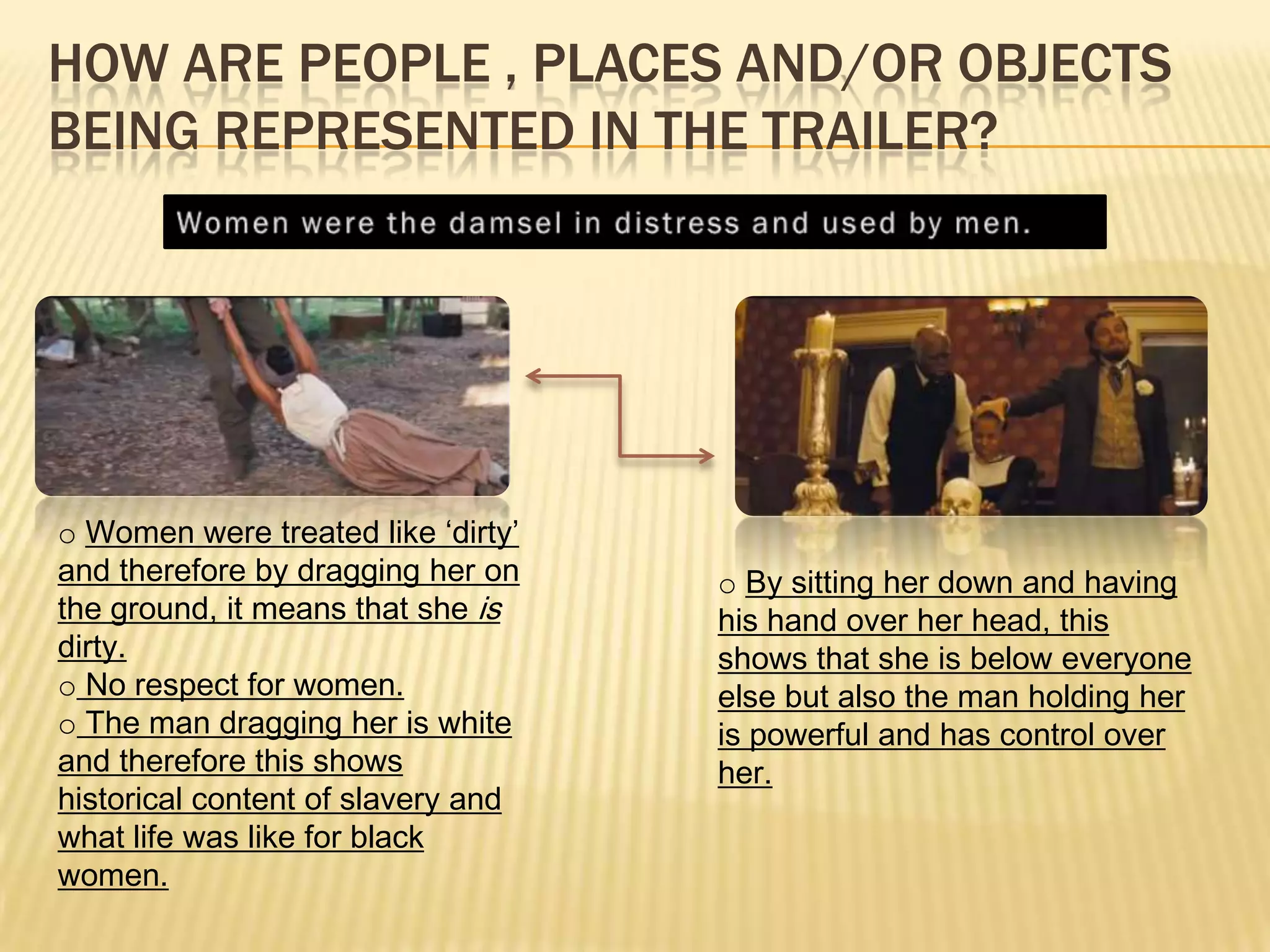 HOW ARE PEOPLE , PLACES AND/OR OBJECTS
BEING REPRESENTED IN THE TRAILER?
o Women were treated like ‘dirty’
and therefore by dragging her on
the ground, it means that she is
dirty.
o No respect for women.
o The man dragging her is white
and therefore this shows
historical content of slavery and
what life was like for black
women.
o By sitting her down and having
his hand over her head, this
shows that she is below everyone
else but also the man holding her
is powerful and has control over
her.
 