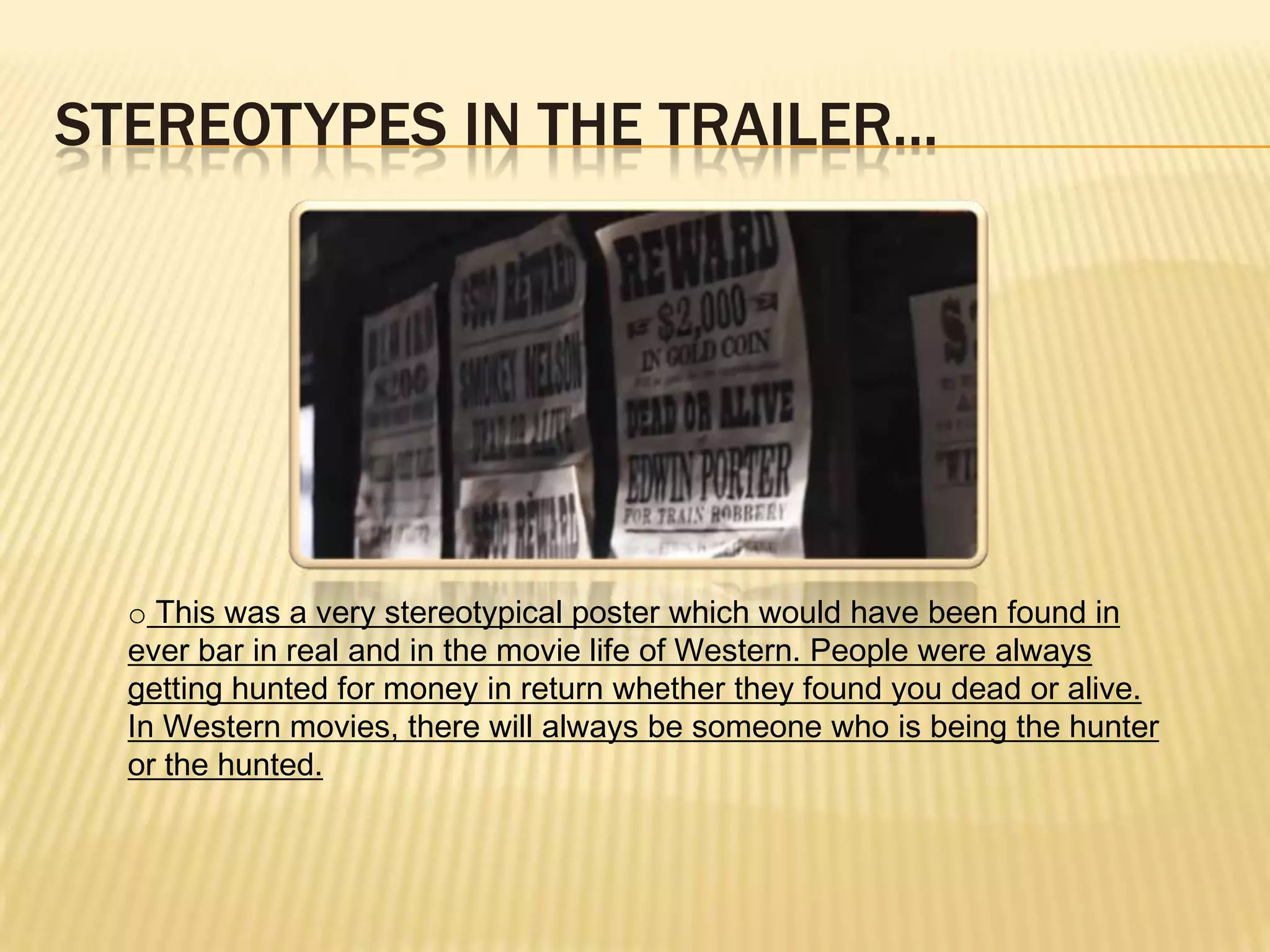 STEREOTYPES IN THE TRAILER...
o This was a very stereotypical poster which would have been found in
ever bar in real and in the movie life of Western. People were always
getting hunted for money in return whether they found you dead or alive.
In Western movies, there will always be someone who is being the hunter
or the hunted.
 