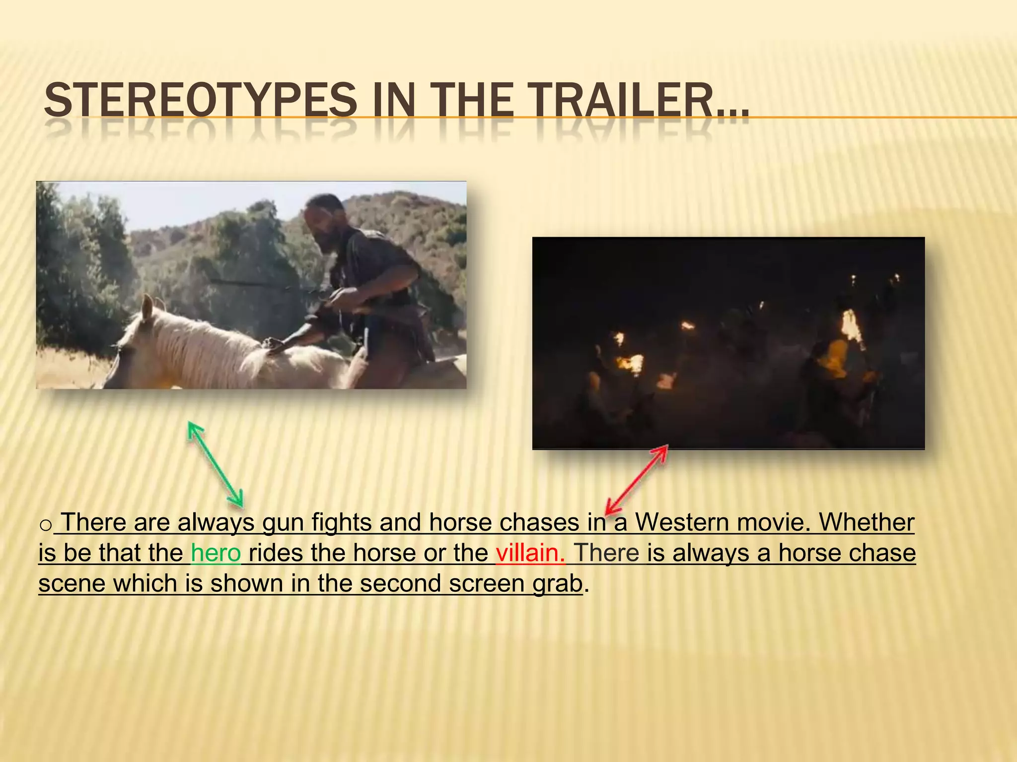 STEREOTYPES IN THE TRAILER...
o There are always gun fights and horse chases in a Western movie. Whether
is be that the hero rides the horse or the villain. There is always a horse chase
scene which is shown in the second screen grab.
 
