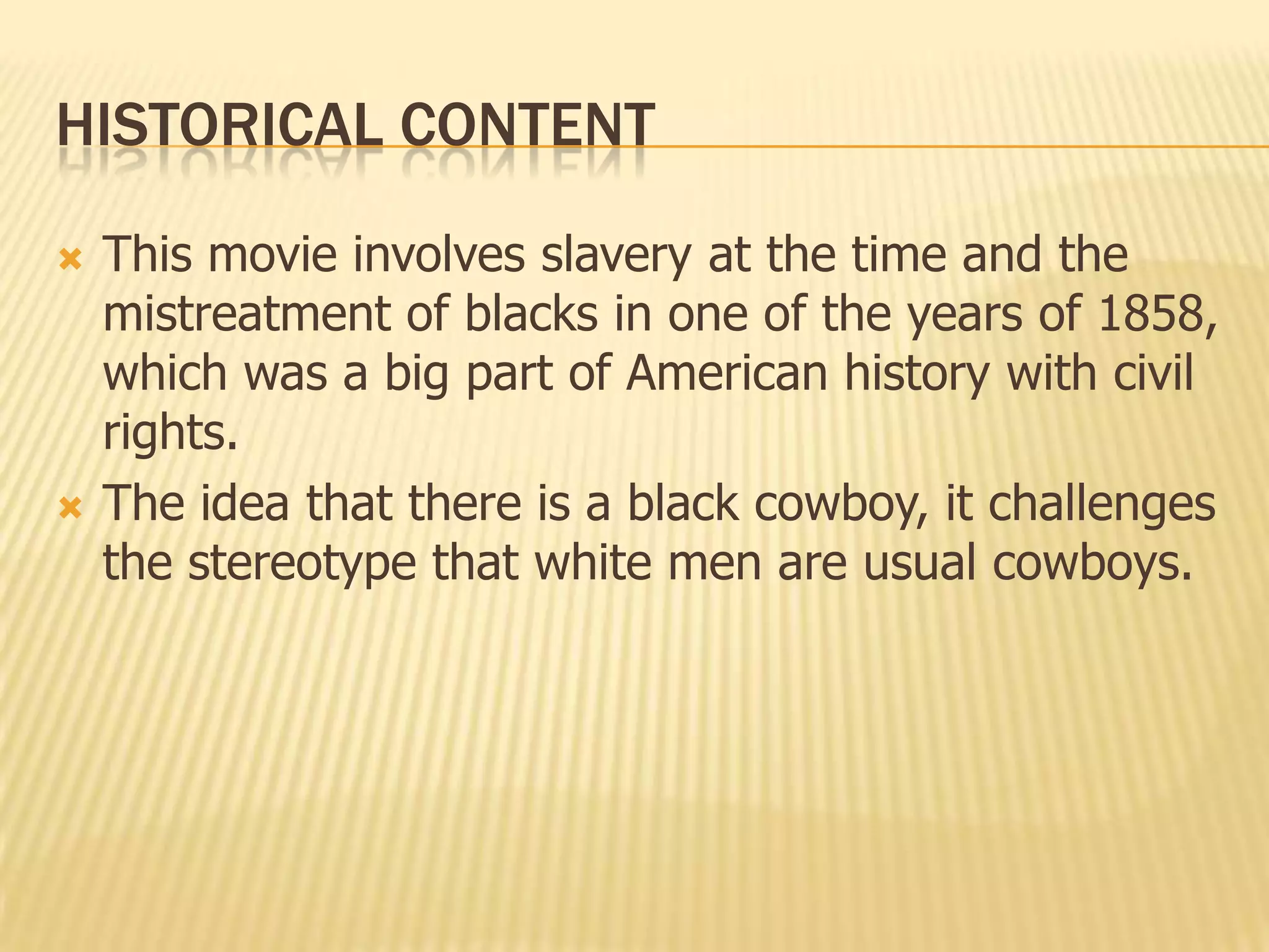 HISTORICAL CONTENT
 This movie involves slavery at the time and the
mistreatment of blacks in one of the years of 1858,
which was a big part of American history with civil
rights.
 The idea that there is a black cowboy, it challenges
the stereotype that white men are usual cowboys.
 