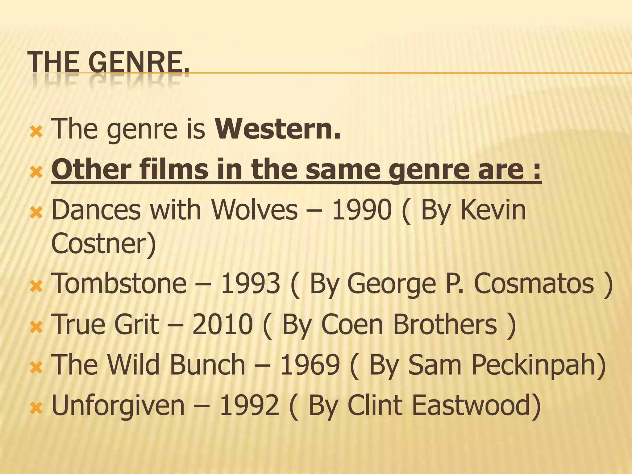 THE GENRE.
 The genre is Western.
 Other films in the same genre are :
 Dances with Wolves – 1990 ( By Kevin
Costner)
 Tombstone – 1993 ( By George P. Cosmatos )
 True Grit – 2010 ( By Coen Brothers )
 The Wild Bunch – 1969 ( By Sam Peckinpah)
 Unforgiven – 1992 ( By Clint Eastwood)
 