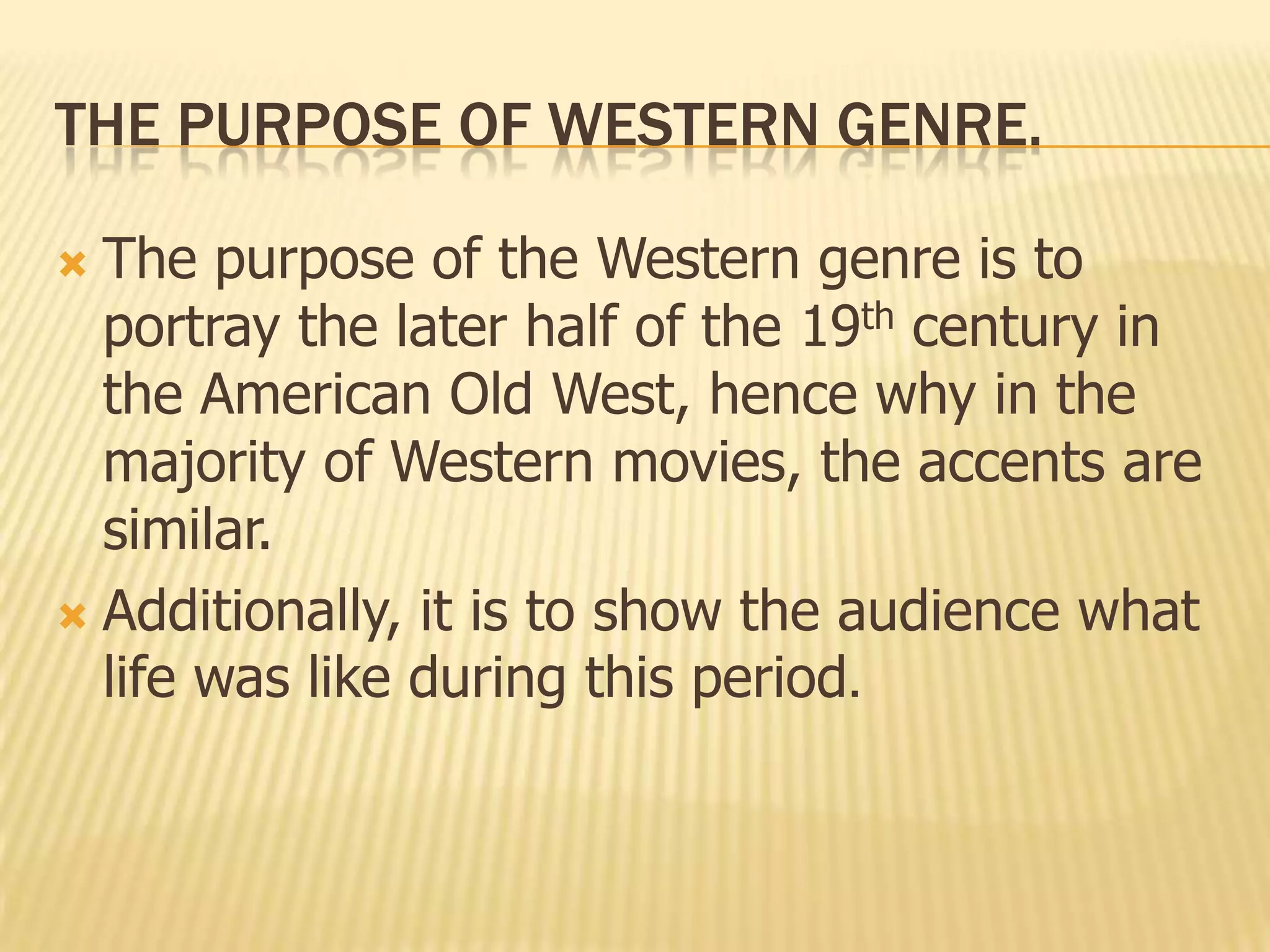 THE PURPOSE OF WESTERN GENRE.
 The purpose of the Western genre is to
portray the later half of the 19th century in
the American Old West, hence why in the
majority of Western movies, the accents are
similar.
 Additionally, it is to show the audience what
life was like during this period.
 