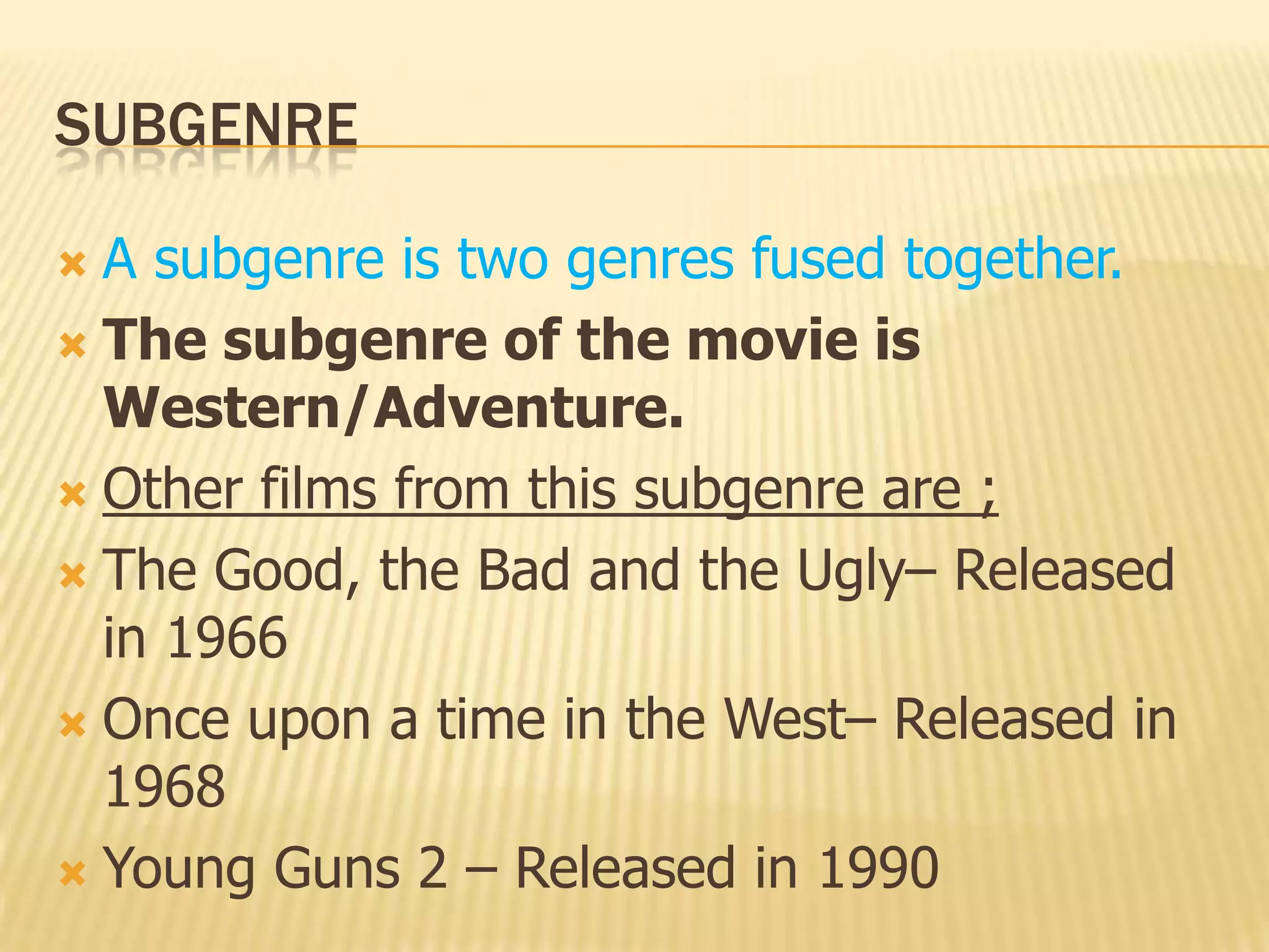 SUBGENRE
 A subgenre is two genres fused together.
 The subgenre of the movie is
Western/Adventure.
 Other films from this subgenre are ;
 The Good, the Bad and the Ugly– Released
in 1966
 Once upon a time in the West– Released in
1968
 Young Guns 2 – Released in 1990
 