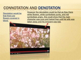 CONNOTATION AND DENOTATION
Denotation would be
that there are
flowers covered in
blood.
However the denotation could be that as they there
white flowers, white symbolises purity, and red
symbolises angry, this could show that the main
character was pure and hatred free until his wife was
taken away and his innocent was lost.
 