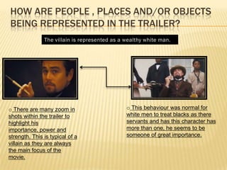 HOW ARE PEOPLE , PLACES AND/OR OBJECTS
BEING REPRESENTED IN THE TRAILER?
o There are many zoom in
shots within the trailer to
highlight his
importance, power and
strength. This is typical of a
villain as they are always
the main focus of the
movie.
o This behaviour was normal for
white men to treat blacks as there
servants and has this character has
more than one, he seems to be
someone of great importance.
 