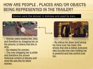 HOW ARE PEOPLE , PLACES AND/OR OBJECTS
BEING REPRESENTED IN THE TRAILER?
o Women were treated like ‘dirty’
and therefore by dragging her on
the ground, it means that she is
dirty.
o No respect for women.
o The man dragging her is white
and therefore this shows
historical content of slavery and
what life was like for black
women.
o By sitting her down and having
his hand over her head, this
shows that she is below everyone
else but also the man holding her
is powerful and has control over
her.
 