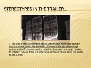 STEREOTYPES IN THE TRAILER...
o This was a very stereotypical poster which would have been found in
ever bar in real and in the movie life of Western. People were always
getting hunted for money in return whether they found you dead or alive.
In Western movies, there will always be someone who is being the hunter
or the hunted.
 