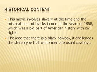 HISTORICAL CONTENT
 This movie involves slavery at the time and the
mistreatment of blacks in one of the years of 1858,
which was a big part of American history with civil
rights.
 The idea that there is a black cowboy, it challenges
the stereotype that white men are usual cowboys.
 