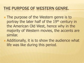 THE PURPOSE OF WESTERN GENRE.
 The purpose of the Western genre is to
portray the later half of the 19th century in
the American Old West, hence why in the
majority of Western movies, the accents are
similar.
 Additionally, it is to show the audience what
life was like during this period.
 