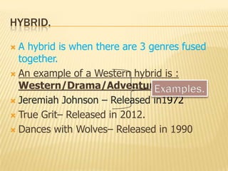 HYBRID.
 A hybrid is when there are 3 genres fused
together.
 An example of a Western hybrid is :
Western/Drama/Adventure.
 Jeremiah Johnson – Released in1972
 True Grit– Released in 2012.
 Dances with Wolves– Released in 1990
 