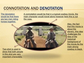 CONNOTATION AND DENOTATION
The denotation
would be that there
are two men riding
horses together.
A connotation would be that in a typical cowboy movie, the
main character would travel alone however here this is not
the case.
Also, the fact
that this movie is
about the
slavery, this idea
challenges the
idea of the
historical
background of
the movie.As the
main strong
cowboy is black.Two shot is used to
show that both people
in this shot are very
important characters.
 