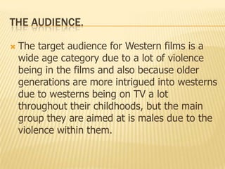 THE AUDIENCE.
 The target audience for Western films is a
wide age category due to a lot of violence
being in the films and also because older
generations are more intrigued into westerns
due to westerns being on TV a lot
throughout their childhoods, but the main
group they are aimed at is males due to the
violence within them.
 