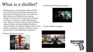 What is a thriller?
• Thrillers are a very popular genre of film,
this could be because of the suspense and
excitement that they bring to an audience.
Key elements of thrillers are tension,
dangerous situations, mystery all of which
are there to keep you on the edge of your
seat. There are many sub-genres of thrillers,
some of which are psychological thrillers,
crime thrillers and drama thriller. Our teaser
trailer is going to combine elements from a
mix of three of the different sub-genres.
• Drama Thriller example:
Psychological Thriller example:
Crime Thriller example:
 