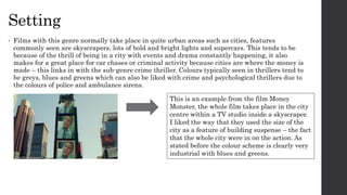 Setting
• Films with this genre normally take place in quite urban areas such as cities, features
commonly seen are skyscrapers, lots of bold and bright lights and supercars. This tends to be
because of the thrill of being in a city with events and drama constantly happening, it also
makes for a great place for car chases or criminal activity because cities are where the money is
made – this links in with the sub-genre crime thriller. Colours typically seen in thrillers tend to
be greys, blues and greens which can also be liked with crime and psychological thrillers due to
the colours of police and ambulance sirens.
This is an example from the film Money
Monster, the whole film takes place in the city
centre within a TV studio inside a skyscraper.
I liked the way that they used the size of the
city as a feature of building suspense – the fact
that the whole city were in on the action. As
stated before the colour scheme is clearly very
industrial with blues and greens.
 