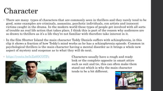Character
• There are many types of characters that are commonly seen in thrillers and they rarely tend to be
good, some examples are criminals, assassins, psychotic individuals, con artists and innocent
victims caught in the drama. In the modern world these types of people get involved with all sorts
of trouble an real life action that takes place, I think this is part of the reason why audiences are
so drawn to thrillers as it’s a life they’re not familiar with therefore take interest in it.
• In the film Shutter Island the main character Teddy Daniels suffers with schizophrenia, in this
clip it shows a fraction of how Teddy’s mind works as he has a schizophrenia episode. Common in
psychological thrillers is the main character having a mental disorder as it brings a whole new
aspect of mystery and suspense as to what they will do next.
• https://youtu.be/lcZx6OCOTPc Characters usually have a rough and ready
look or the complete opposite in smart attire
such as suit and tie, this can often make them
stand out which is why the main character
tends to be a bit different.
 