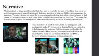 Narrative
• Thrillers tend to have specific goals that they aim to reach by the end of the film, this could be
retrieving someone who got kidnapped, finding a key item or staying hidden from assassins for
example. The story is told through the protagonist point of view, this allows the audience to feel
closer to the main character and gives us an insight into what they are thinking. They may also
contain short clips of the antagonists’ POV which is usually a villain or enemy of some sort.
This clip shows 3 point of views, both the antagonist and
protagonist and a 3rd person view. Being able to see each view
it helps make the audience feel like they’re involved in the
action directly. When making our teaser trailer I think its
important to work out the balance between the POV’s,
however always giving most to the protagonist.
 