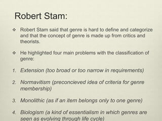 Robert Stam: 
 Robert Stam said that genre is hard to define and categorize 
and that the concept of genre is made up from critics and 
theorists. 
 He highlighted four main problems with the classification of 
genre: 
1. Extension (too broad or too narrow in requirements) 
2. Normavitism (preconcieved idea of criteria for genre 
membership) 
3. Monolithic (as if an item belongs only to one genre) 
4. Biologism (a kind of essentialism in which genres are 
seen as evolving through life cycle) 
 