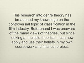 This research into genre theory has 
broadened my knowledge on the 
controversial topic of classification in the 
film industry. Beforehand I was unaware 
of the many views of theories, but since 
looking at multiple theorists, I can now 
apply and use their beliefs in my own 
coursework and final cut project. 
