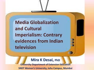 Media Globalization
and Cultural
Imperialism: Contrary
evidences from Indian
television
Mira K Desai, PhD
University Department of Extension Education
SNDT Women’s University, Juhu Campus, Mumbai

 