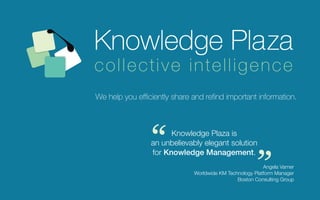 collective intelligence
We help you efficiently share and refind important information.




                “      Knowledge Plaza is
                 an unbelievably elegant solution
                 for Knowledge Management.
                                                         “
                                                          Angela Varner
                              Worldwide KM Technology Platform Manager
                                               Boston Consulting Group
 