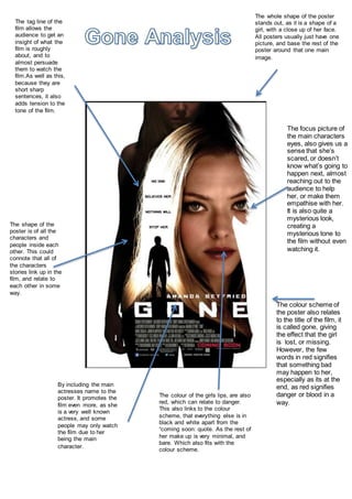 The whole shape of the poster
stands out, as it is a shape of a
girl, with a close up of her face.
All posters usually just have one
picture, and base the rest of the
poster around that one main
image.
The colour scheme of
the poster also relates
to the title of the film, it
is called gone, giving
the effect that the girl
is lost, or missing.
However, the few
words in red signifies
that something bad
may happen to her,
especially as its at the
end, as red signifies
danger or blood in a
way.
The focus picture of
the main characters
eyes, also gives us a
sense that she’s
scared, or doesn’t
know what’s going to
happen next, almost
reaching out to the
audience to help
her, or make them
empathise with her.
It is also quite a
mysterious look,
creating a
mysterious tone to
the film without even
watching it.
The tag line of the
film allows the
audience to get an
insight of what the
film is roughly
about, and to
almost persuade
them to watch the
film.As well as this,
because they are
short sharp
sentences, it also
adds tension to the
tone of the film.
By including the main
actresses name to the
poster. It promotes the
film even more, as she
is a very well known
actress, and some
people may only watch
the film due to her
being the main
character.
The shape of the
poster is of all the
characters and
people inside each
other. This could
connote that all of
the characters
stories link up in the
film, and relate to
each other in some
way.
The colour of the girls lips, are also
red, which can relate to danger.
This also links to the colour
scheme, that everything else is in
black and white apart from the
“coming soon: quote. As the rest of
her make up is very minimal, and
bare. Which also fits with the
colour scheme.
 