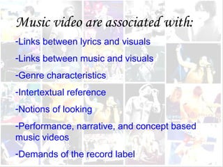 Music video are associated with:
-Links between lyrics and visuals
-Links between music and visuals
-Genre characteristics
-Intertextual reference
-Notions of looking
-Performance, narrative, and concept based
music videos
-Demands of the record label
 