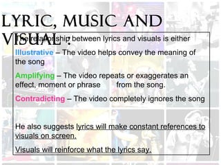 Lyric, Music and
visual :The relationship between lyrics and visuals is either
Illustrative – The video helps convey the meaning of
the song
Amplifying – The video repeats or exaggerates an
effect, moment or phrase from the song.
Contradicting – The video completely ignores the song
He also suggests lyrics will make constant references to
visuals on screen.
Visuals will reinforce what the lyrics say.
 