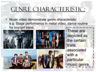 Genre Characteristic:
• Music video demonstrate genre characteristic
e.g. Stage performance in metal video, dance routine
for boy/girl band.
These are
depicted as
the certain
traits
associated
with a
particular
music genre.
 