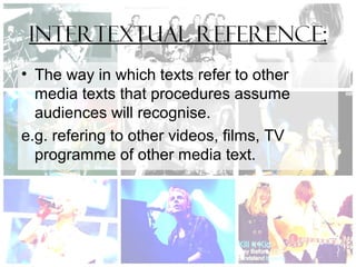 Intertextual reference:
• The way in which texts refer to other
media texts that procedures assume
audiences will recognise.
e.g. refering to other videos, films, TV
programme of other media text.
 