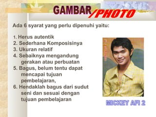 Ada 6 syarat yang perlu dipenuhi yaitu:
1. Herus

autentik
2. Sederhana Komposisinya
3. Ukuran relatif
4. Sebaiknya mengandung
gerakan atau perbuatan
5. Bagus, belum tentu dapat
mencapai tujuan
pembelajaran,
6. Hendaklah bagus dari sudut
seni dan sesuai dengan
tujuan pembelajaran

 