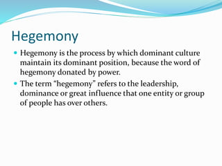 Hegemony
 Hegemony is the process by which dominant culture
maintain its dominant position, because the word of
hegemony donated by power.
 The term “hegemony” refers to the leadership,
dominance or great influence that one entity or group
of people has over others.
 