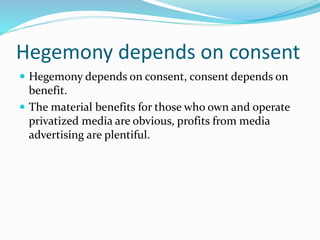 Hegemony depends on consent
 Hegemony depends on consent, consent depends on
benefit.
 The material benefits for those who own and operate
privatized media are obvious, profits from media
advertising are plentiful.
 