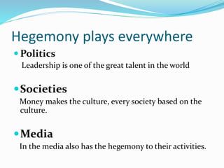 Hegemony plays everywhere
 Politics
Leadership is one of the great talent in the world
Societies
Money makes the culture, every society based on the
culture.
Media
In the media also has the hegemony to their activities.
 