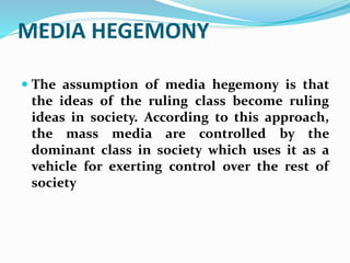 MEDIA HEGEMONY
 The assumption of media hegemony is that
the ideas of the ruling class become ruling
ideas in society. According to this approach,
the mass media are controlled by the
dominant class in society which uses it as a
vehicle for exerting control over the rest of
society
 