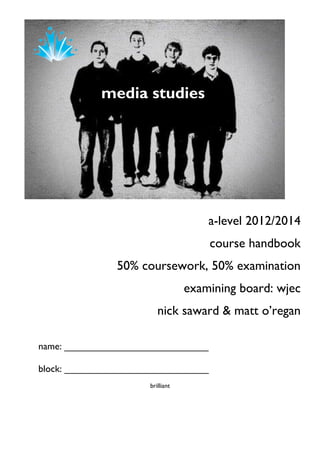 media studies
                    www.ss
                    sfcmedi
                    astudies
                    .blogsp
                    ot.com




                                      a-level 2012/2014
                                      course handbook
               50% coursework, 50% examination
                                  examining board: wjec
                         nick saward & matt o‟regan

name: ___________________________

block: ___________________________
                      brilliant
 