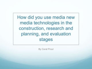 How did you use media new
media technologies in the
construction, research and
planning, and evaluation
stages
By Coral Prout

 