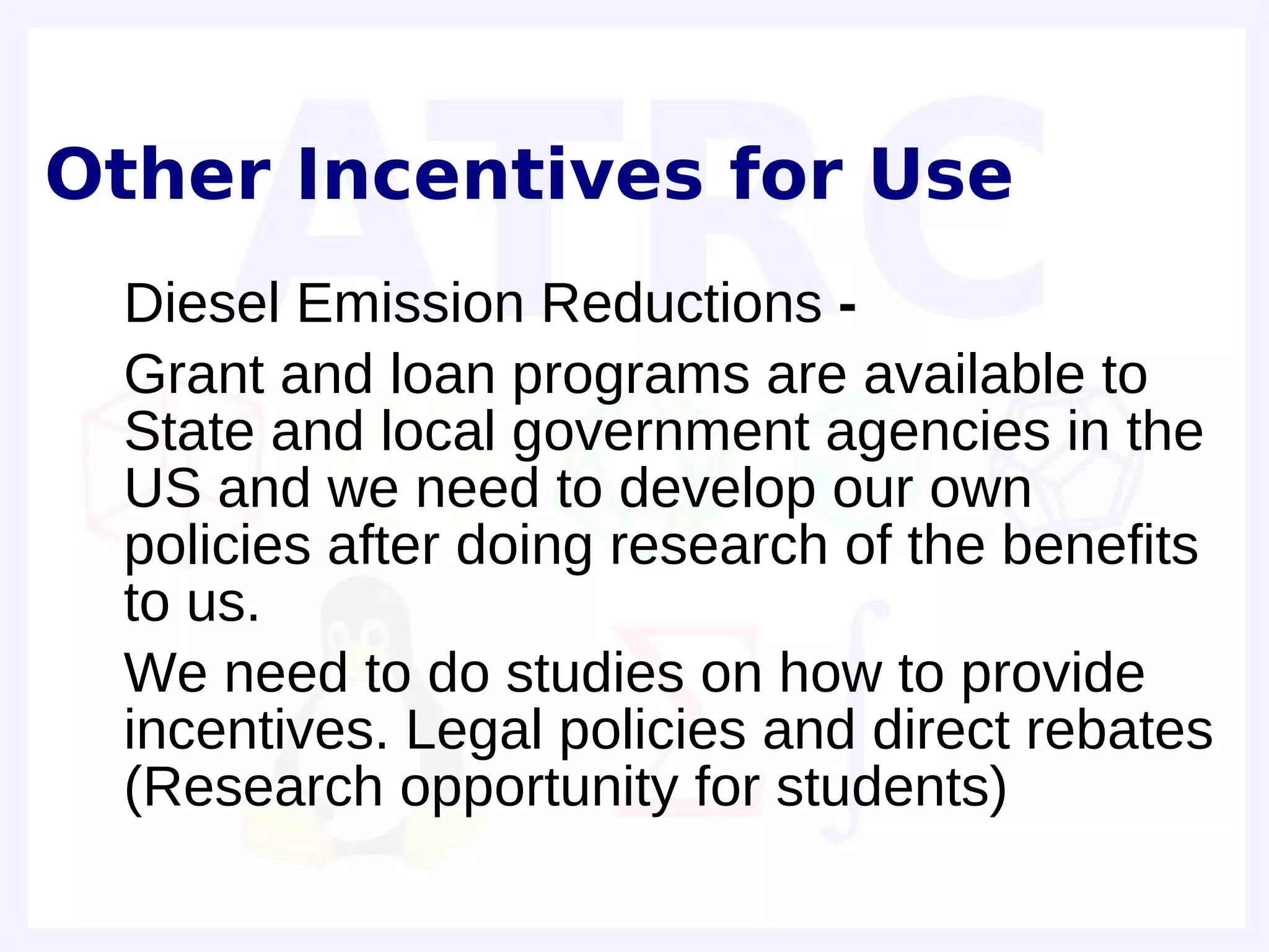 Other Incentives for Use
• Diesel Emission Reductions -
• Grant and loan programs are available to
  State and local government agencies in the
  US and we need to develop our own
  policies after doing research of the benefits
  to us.
• We need to do studies on how to provide
  incentives. Legal policies and direct rebates
  (Research opportunity for students)
•
 