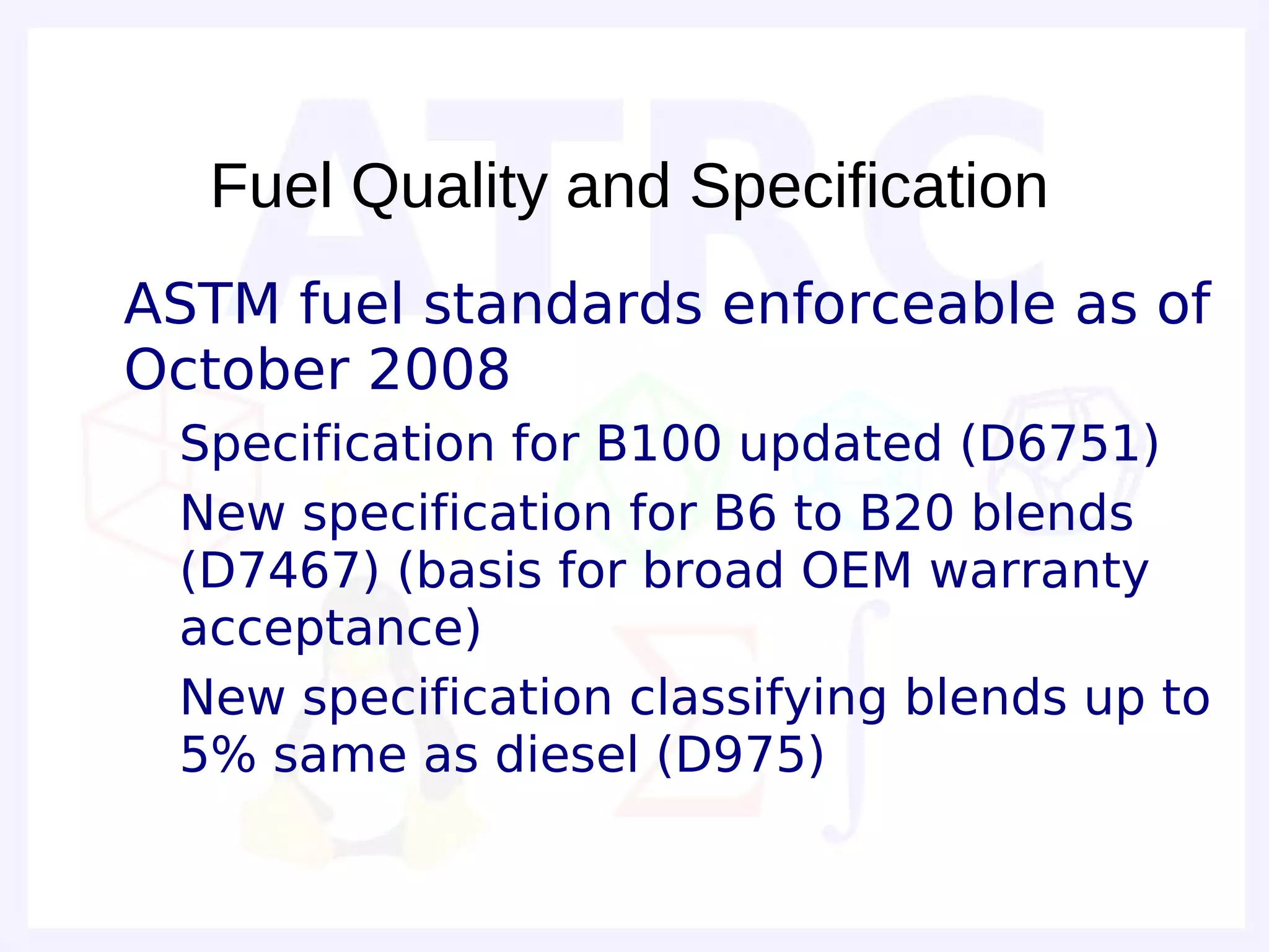 Fuel Quality and Specification
• ASTM fuel standards enforceable as of
  October 2008
  – Specification for B100 updated (D6751)
  – New specification for B6 to B20 blends
    (D7467) (basis for broad OEM warranty
    acceptance)
  – New specification classifying blends up to
    5% same as diesel (D975)
 